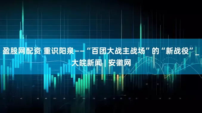 盈股网配资 重识阳泉——“百团大战主战场”的“新战役”_大皖新闻 | 安徽网