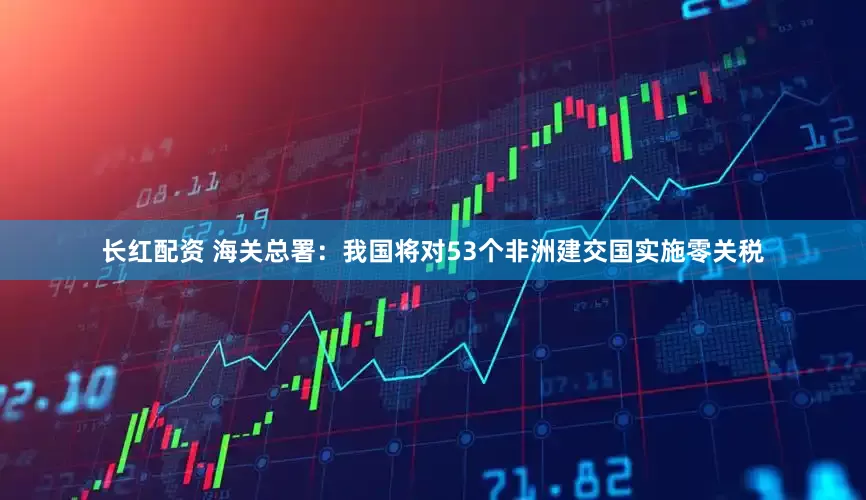 长红配资 海关总署：我国将对53个非洲建交国实施零关税