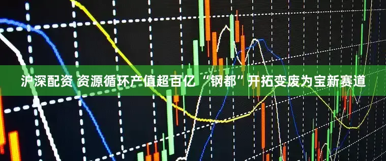 沪深配资 资源循环产值超百亿 “钢都”开拓变废为宝新赛道