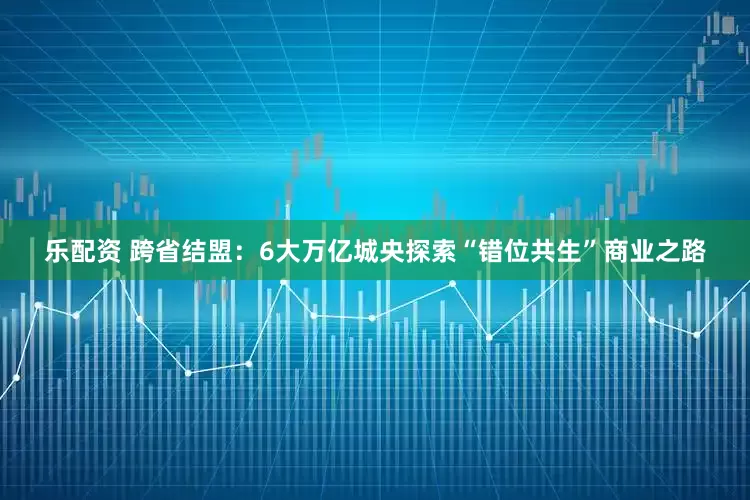 乐配资 跨省结盟：6大万亿城央探索“错位共生”商业之路