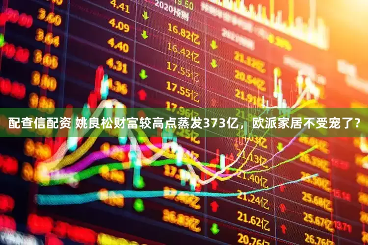 配查信配资 姚良松财富较高点蒸发373亿，欧派家居不受宠了？