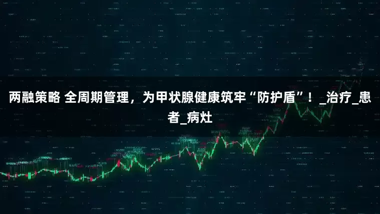 两融策略 全周期管理，为甲状腺健康筑牢“防护盾”！_治疗_患者_病灶