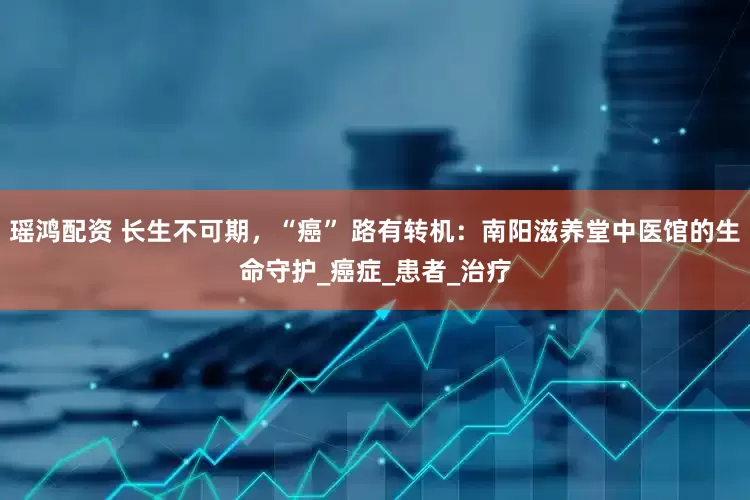 瑶鸿配资 长生不可期，“癌” 路有转机：南阳滋养堂中医馆的生命守护_癌症_患者_治疗