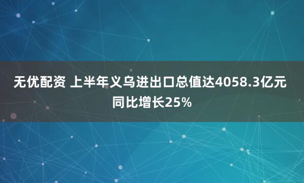 无优配资 上半年义乌进出口总值达4058.3亿元 同比增长25%