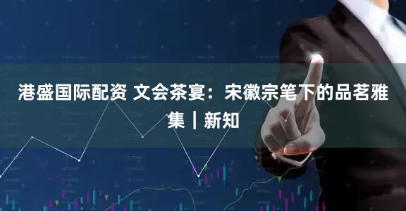 港盛国际配资 文会茶宴：宋徽宗笔下的品茗雅集｜新知