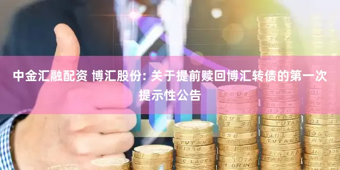 中金汇融配资 博汇股份: 关于提前赎回博汇转债的第一次提示性公告