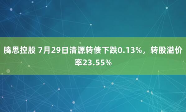 腾思控股 7月29日清源转债下跌0.13%，转股溢价率23.55%