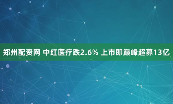 郑州配资网 中红医疗跌2.6% 上市即巅峰超募13亿