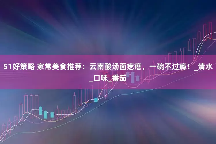 51好策略 家常美食推荐：云南酸汤面疙瘩，一碗不过瘾！_清水_口味_番茄