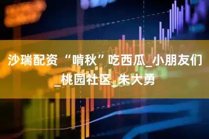 沙瑞配资 “啃秋”吃西瓜_小朋友们_桃园社区_朱大勇