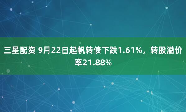 三星配资 9月22日起帆转债下跌1.61%，转股溢价率21.88%