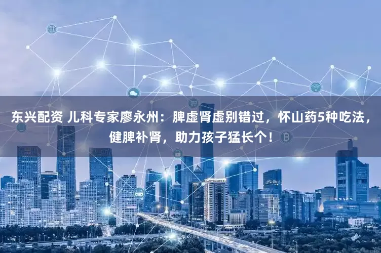 东兴配资 儿科专家廖永州:脾虚肾虚别错过,怀山药5种吃法,健脾补肾,助力孩子猛长个!