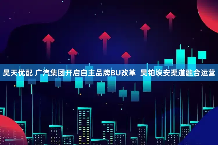 昊天优配 广汽集团开启自主品牌BU改革  昊铂埃安渠道融合运营
