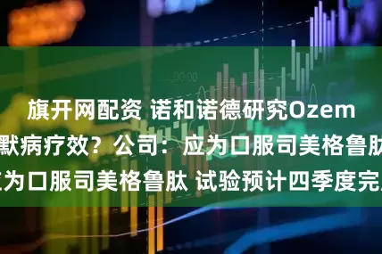 旗开网配资 诺和诺德研究Ozempic对阿尔茨海默病疗效？公司：应为口服司美格鲁肽 试验预计四季度完成