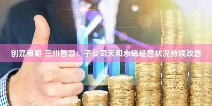 创嘉策略 三川智慧：子公司天和永磁经营状况持续改善