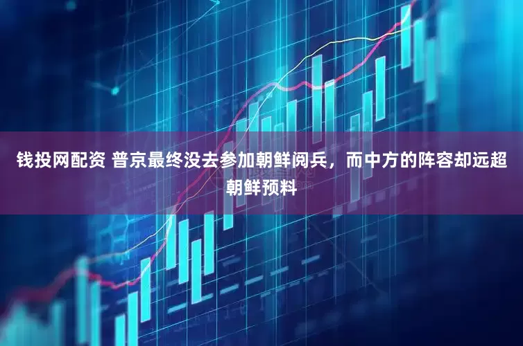 钱投网配资 普京最终没去参加朝鲜阅兵，而中方的阵容却远超朝鲜预料
